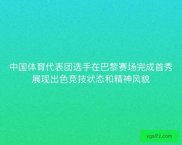 中国体育代表团选手在巴黎赛场完成首秀展现出色竞技状态和精神风貌