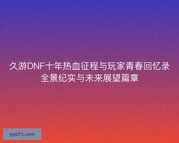 久游DNF十年热血征程与玩家青春回忆录全景纪实与未来展望篇章