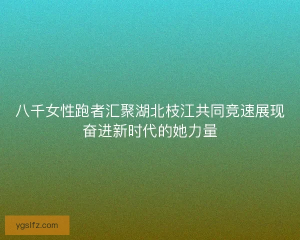 八千女性跑者汇聚湖北枝江共同竞速展现奋进新时代的她力量