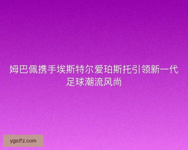 姆巴佩携手埃斯特尔爱珀斯托引领新一代足球潮流风尚