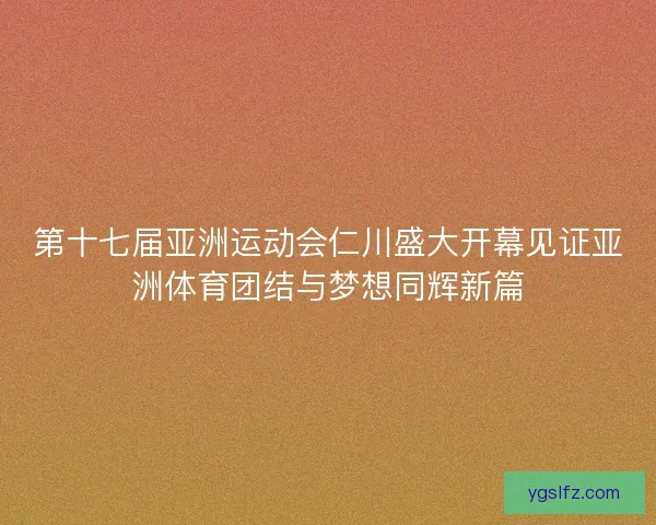 第十七届亚洲运动会仁川盛大开幕见证亚洲体育团结与梦想同辉新篇