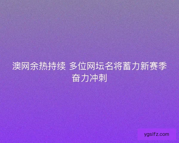 澳网余热持续 多位网坛名将蓄力新赛季奋力冲刺