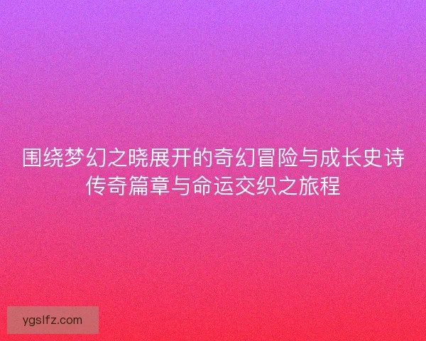 围绕梦幻之晓展开的奇幻冒险与成长史诗传奇篇章与命运交织之旅程