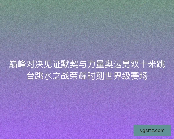 巅峰对决见证默契与力量奥运男双十米跳台跳水之战荣耀时刻世界级赛场
