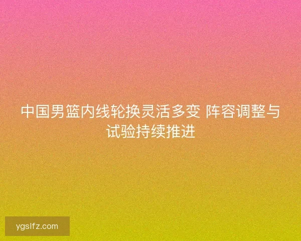 中国男篮内线轮换灵活多变 阵容调整与试验持续推进